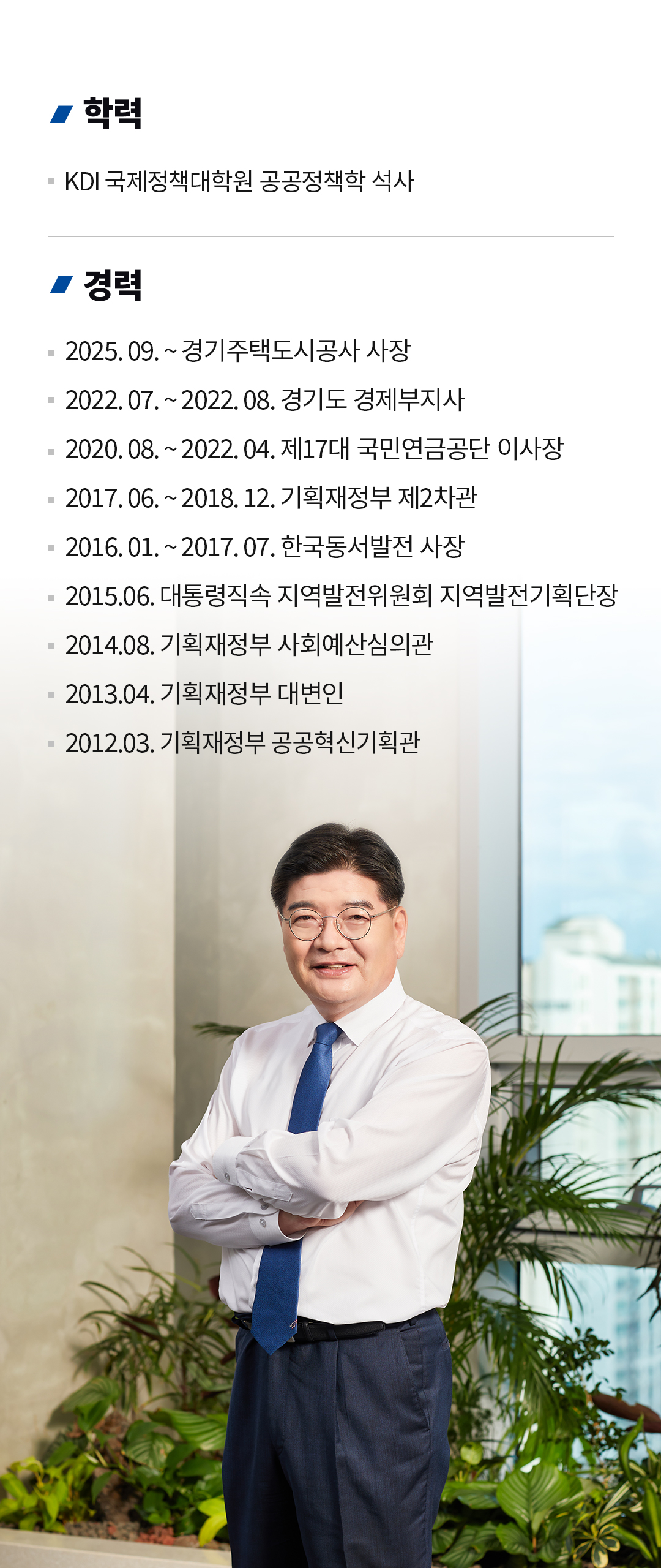 CEO 경력 
학력
KDI 국제정책대학원 공공정책학 석사
경력
2025. 09. ~ 경기주택도시공사 사장
2022. 07. ~ 2022. 08. 경기도 경제부지사
2020. 08. ~ 2022. 04. 제17대 국민연금공단 이사장
2017. 06. ~ 2018. 12. 기획재정부 제2차관
2016. 01. ~ 2017. 07. 한국동서발전 사장
2015.06. 대통령직속 지역발전위원회 지역발전기획단장
2014.08. 기획재정부 사회예산심의관
2013.04. 기획재정부 대변인
2012.03. 기획재정부 공공혁신기획관
