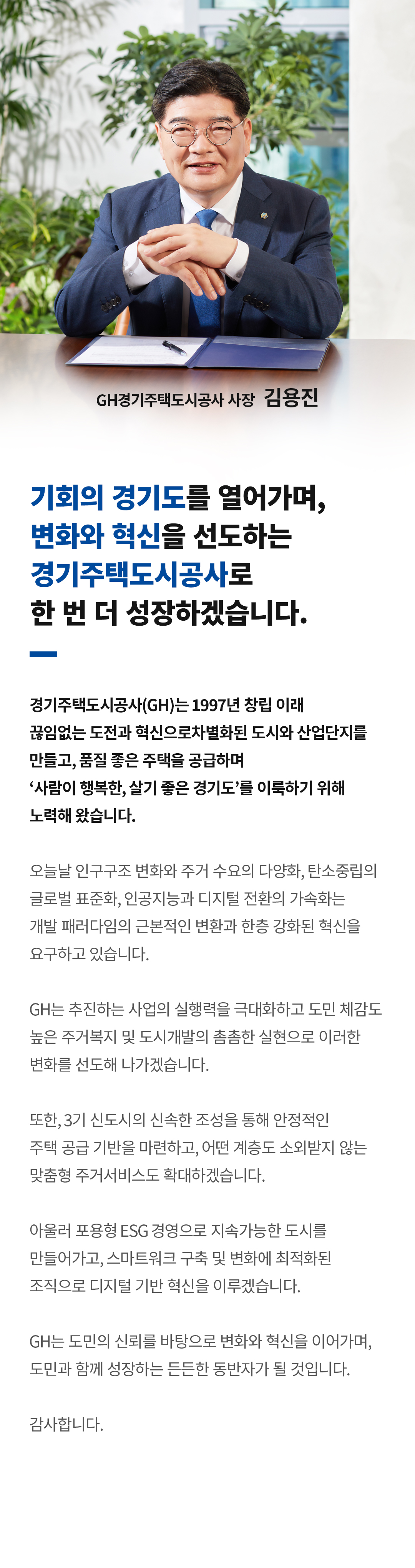 CEO 인사말
기회의 경기도를 열어가며, 변화와 혁신을 선도하는 경기주택도시공사로 한 번 더 성장하겠습니다
경기주택도시공사(GH)는 1997년 창립 이래 끊임없는 도전과 혁신으로 차별화된 도시와 산업단지를 만들고,품질 좋은 주택을 공급하며 ‘사람이 행복한, 살기 좋은 경기도’를 이룩하기 위해 노력해 왔습니다.
오늘날 인구구조 변화와 주거 수요의 다양화, 탄소중립의 글로벌 표준화, 인공지능과 디지털 전환의 가속화는 개발 패러다임의 근본적인 변환과 한층 강화된 혁신을 요구하고 있습니다.
GH는 추진하는 사업의 실행력을 극대화하고 도민 체감도 높은 주거복지 및 도시개발의 촘촘한 실현으로 이러한 변화를 선도해 나가겠습니다.
또한, 3기 신도시의 신속한 조성을 통해 안정적인 주택 공급 기반을 마련하고, 어떤 계층도 소외받지 않는 맞춤형 주거서비스도 확대하겠습니다.
아울러 포용형 ESG 경영으로 지속가능한 도시를 만들어가고, 스마트워크 구축 및 변화에 최적화된 조직으로 디지털 기반 혁신을 이루겠습니다.
GH는 도민의 신뢰를 바탕으로 변화와 혁신을 이어가며, 도민과 함께 성장하는 든든한 동반자가 될 것입니다.
감사합니다.
GH경기주택도시공사 사장 김용진
