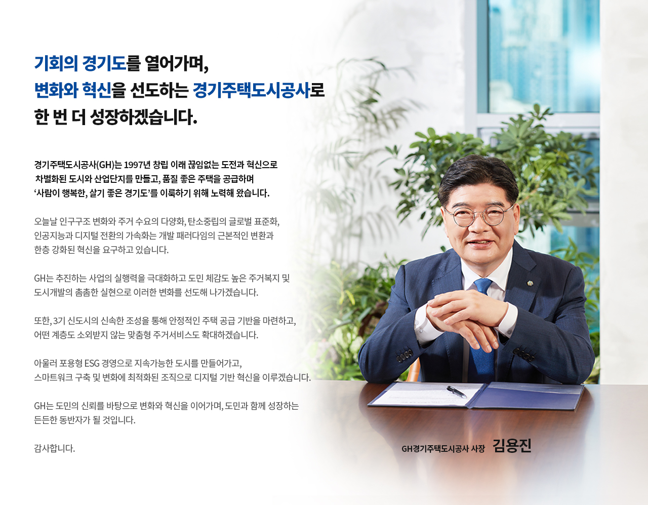 CEO 인사말
기회의 경기도를 열어가며, 변화와 혁신을 선도하는 경기주택도시공사로 한 번 더 성장하겠습니다
경기주택도시공사(GH)는 1997년 창립 이래 끊임없는 도전과 혁신으로 차별화된 도시와 산업단지를 만들고,품질 좋은 주택을 공급하며 ‘사람이 행복한, 살기 좋은 경기도’를 이룩하기 위해 노력해 왔습니다.
오늘날 인구구조 변화와 주거 수요의 다양화, 탄소중립의 글로벌 표준화, 인공지능과 디지털 전환의 가속화는 개발 패러다임의 근본적인 변환과 한층 강화된 혁신을 요구하고 있습니다.
GH는 추진하는 사업의 실행력을 극대화하고 도민 체감도 높은 주거복지 및 도시개발의 촘촘한 실현으로 이러한 변화를 선도해 나가겠습니다.
또한, 3기 신도시의 신속한 조성을 통해 안정적인 주택 공급 기반을 마련하고, 어떤 계층도 소외받지 않는 맞춤형 주거서비스도 확대하겠습니다.
아울러 포용형 ESG 경영으로 지속가능한 도시를 만들어가고, 스마트워크 구축 및 변화에 최적화된 조직으로 디지털 기반 혁신을 이루겠습니다.
GH는 도민의 신뢰를 바탕으로 변화와 혁신을 이어가며, 도민과 함께 성장하는 든든한 동반자가 될 것입니다.
감사합니다.
GH경기주택도시공사 사장 김용진
