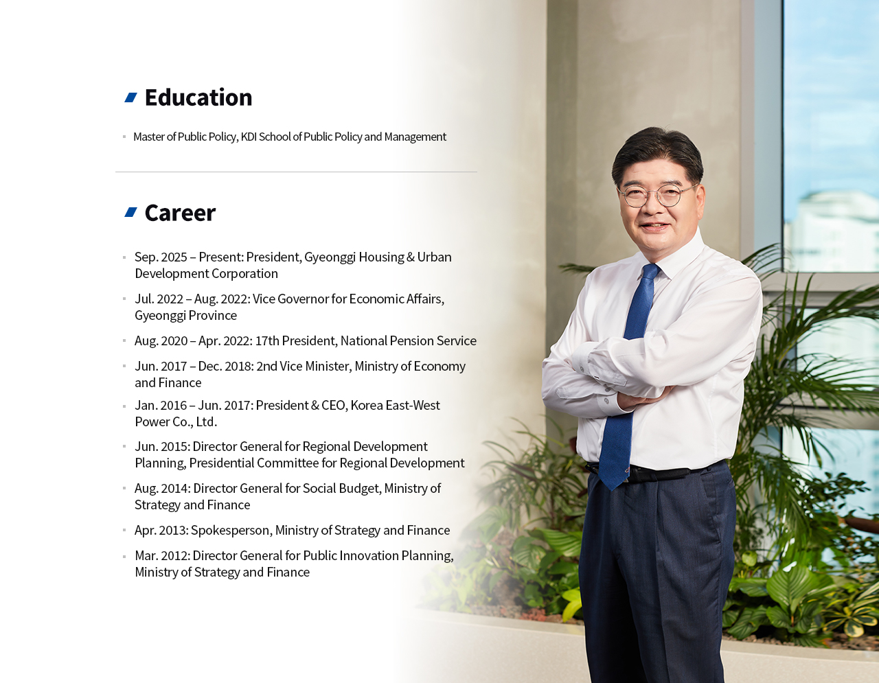 CEO 경력 
		학력
		KDI 국제정책대학원 공공정책학 석사
		경력
		2025. 09. ~ 경기주택도시공사 사장
		2022. 07. ~ 2022. 08. 경기도 경제부지사
		2020. 08. ~ 2022. 04. 제17대 국민연금공단 이사장
		2017. 06. ~ 2018. 12. 기획재정부 제2차관
		2016. 01. ~ 2017. 07. 한국동서발전 사장
		2015.06. 대통령직속 지역발전위원회 지역발전기획단장
		2014.08. 기획재정부 사회예산심의관
		2013.04. 기획재정부 대변인
		2012.03. 기획재정부 공공혁신기획관
		